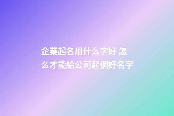企業起名用什么字好 怎么才能給公司起個好名字-第1張-公司起名-玄機派